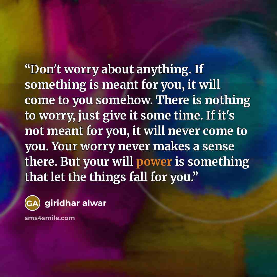 “Don't worry about anything. If something is meant for you, it will come to you somehow. There is nothing to worry, just give it some time. If it's not meant for you, it will never come to you. Your worry never makes a sense there. But your will power is something that let the things fall for you.” quote by GIRIDHAR ALWAR