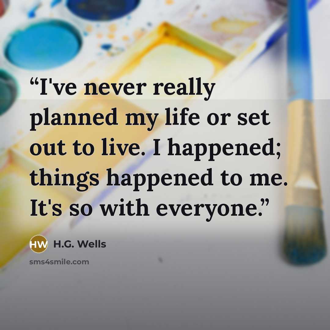“I've never really planned my life or set out to live. I happened; things happened to me. It's so with everyone.” quote by H.G. Wells