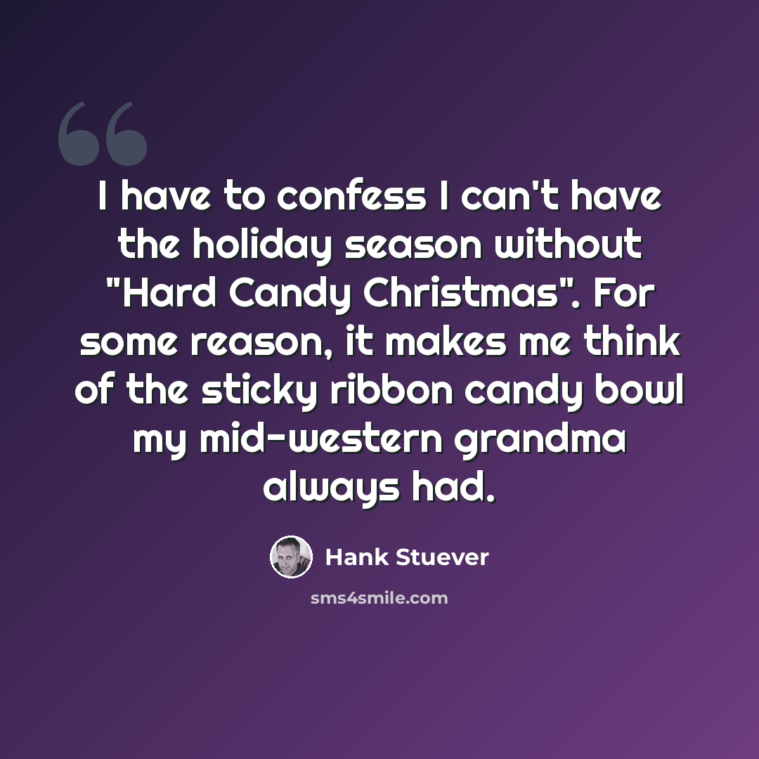 “I have to confess I can't have the holiday season without "Hard Candy Christmas". For some reason, it makes me think of the sticky ribbon candy bowl my mid-western grandma always had.” quote by Hank Stuever