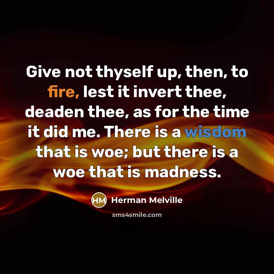 “Give not thyself up, then, to fire, lest it invert thee, deaden thee, as for the time it did me. There is a wisdom that is woe; but there is a woe that is madness.” quote by Herman Melville