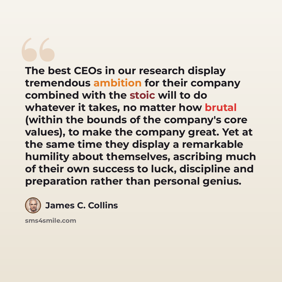 “The best CEOs in our research display tremendous ambition for their company combined with the stoic will to do whatever it takes, no matter how brutal (within the bounds of the company's core values), to make the company great. Yet at the same time they display a remarkable humility about…” quote by James C. Collins