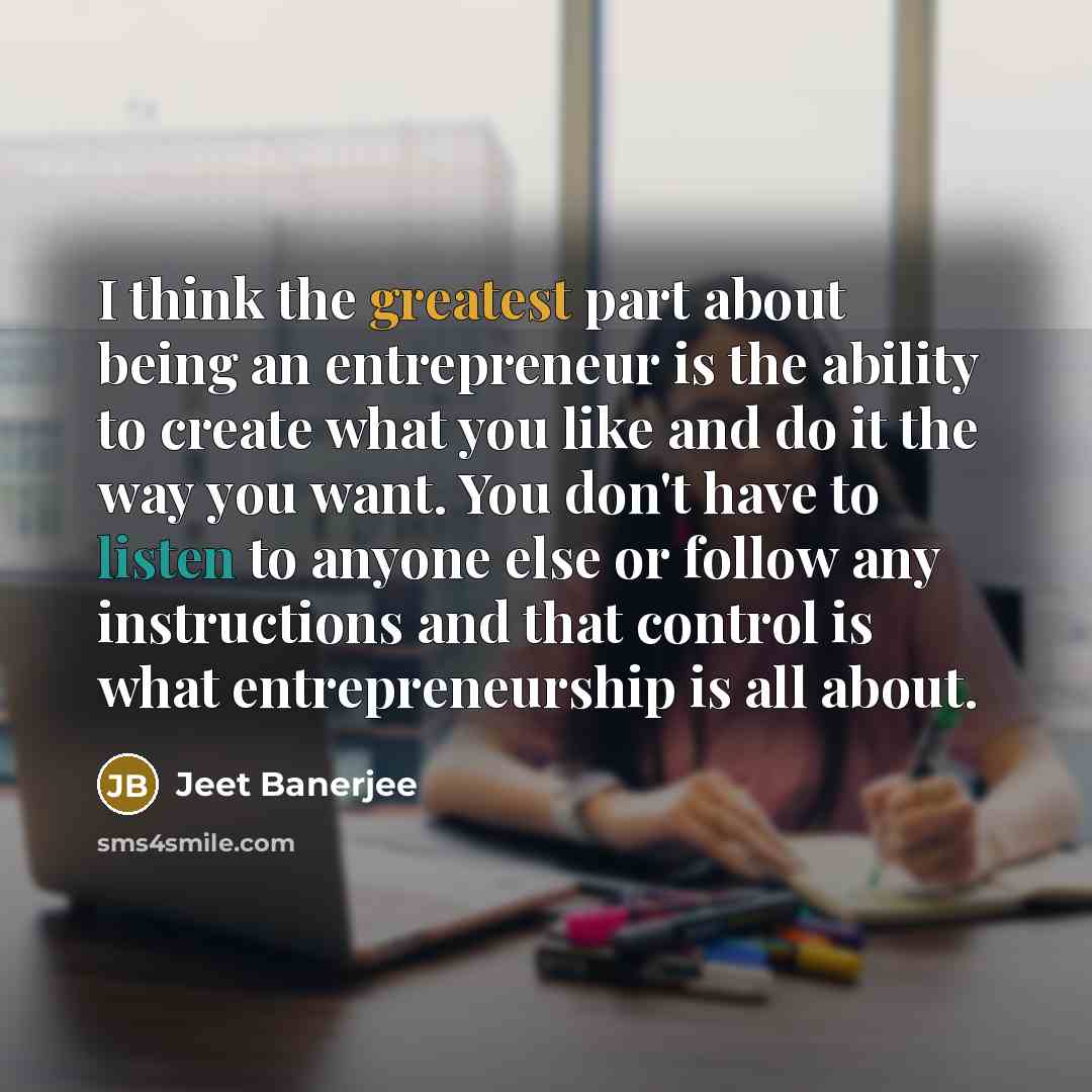 “I think the greatest part about being an entrepreneur is the ability to create what you like and do it the way you want. You don't have to listen to anyone else or follow any instructions and that control is what entrepreneurship is all about.” quote by Jeet Banerjee