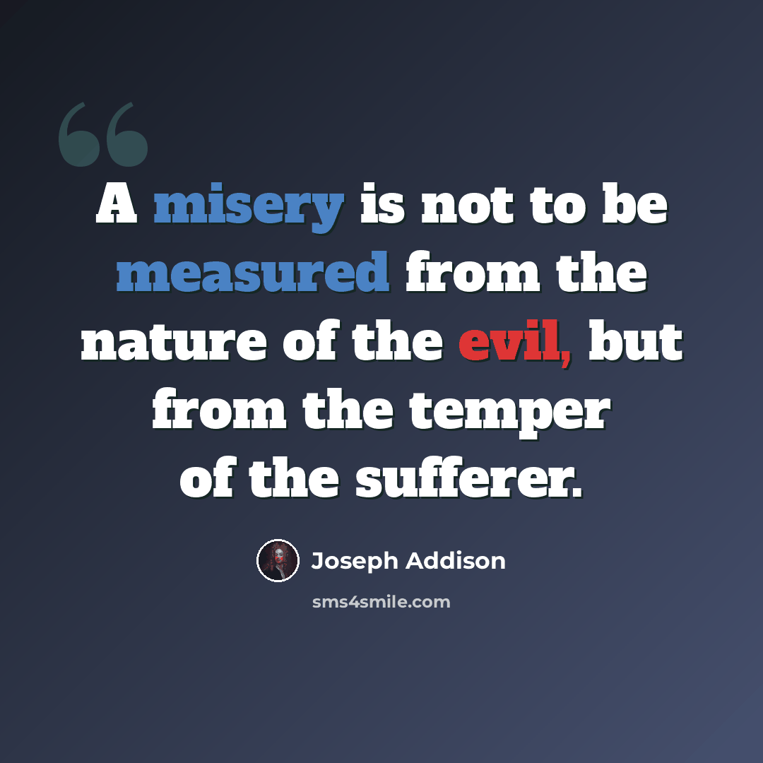 “A misery is not to be measured from the nature of the evil, but from the temper of the sufferer.” quote by Joseph Addison
