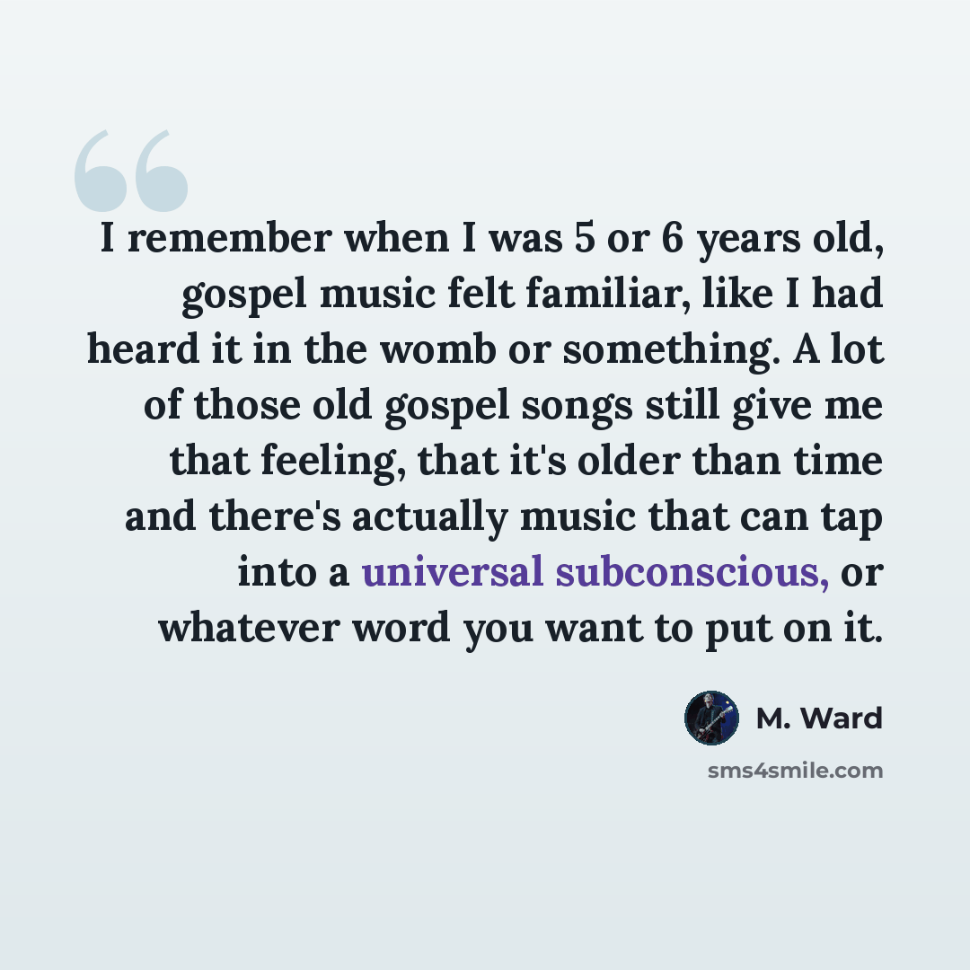 “I remember when I was 5 or 6 years old, gospel music felt familiar, like I had heard it in the womb or something. A lot of those old gospel songs still give me that feeling, that it's older than time and there's actually music that can tap into a universal subconscious, or whatever word you want…” quote by M. Ward