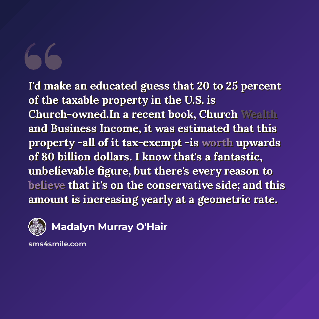 “I'd make an educated guess that 20 to 25 percent of the taxable property in the U.S. is Church-owned.In a recent book, Church Wealth and Business Income, it was estimated that this property -all of it tax-exempt -is worth upwards of 80 billion dollars. I know that's a fantastic, unbelievable…” quote by Madalyn Murray O'Hair
