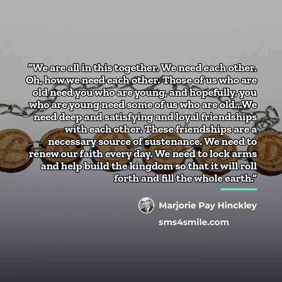 “We are all in this together. We need each other. Oh, how we need each other. Those of us who are old need you who are young, and hopefully, you who are young need some of us who are old...We need deep and satisfying and loyal friendships with each other. These friendships are a necessary source of…” quote by Marjorie Pay Hinckley