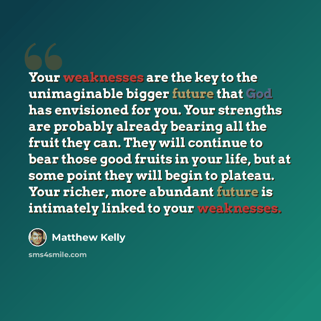 “Your weaknesses are the key to the unimaginable bigger future that God has envisioned for you. Your strengths are probably already bearing all the fruit they can. They will continue to bear those good fruits in your life, but at some point they will begin to plateau. Your richer, more abundant…” quote by Matthew Kelly
