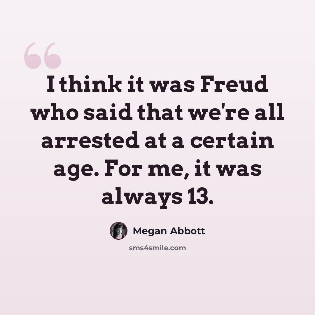 “I think it was Freud who said that we're all arrested at a certain age. For me, it was always 13.” quote by Megan Abbott