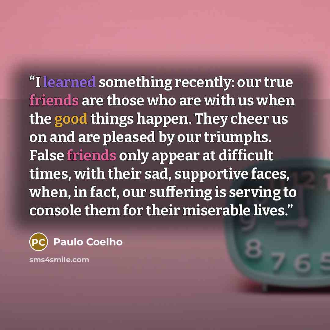 “I learned something recently: our true friends are those who are with us when the good things happen. They cheer us on and are pleased by our triumphs. False friends only appear at difficult times, with their sad, supportive faces, when, in fact, our suffering is serving to console them for their…” quote by Paulo Coelho