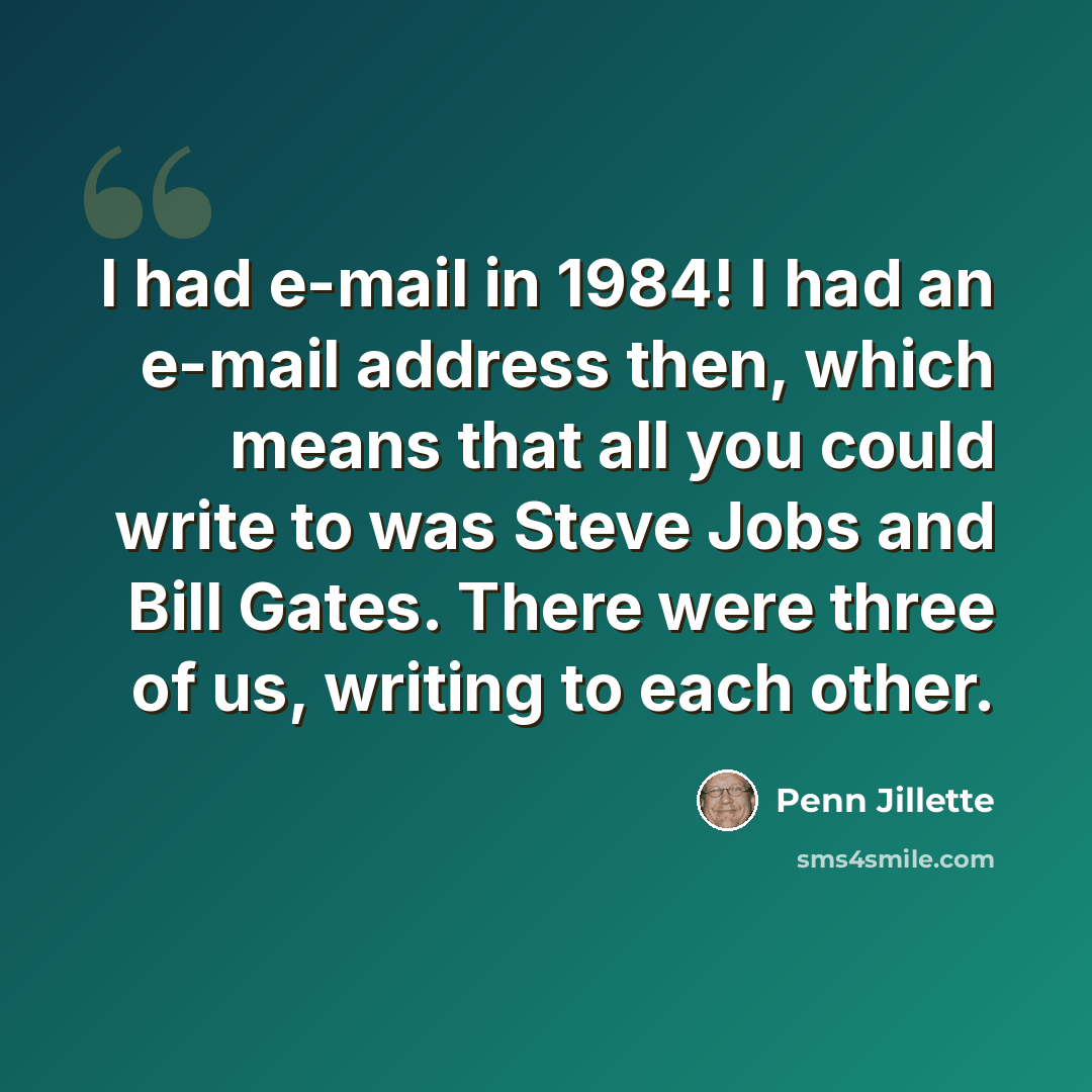 “I had e-mail in 1984! I had an e-mail address then, which means that all you could write to was Steve Jobs and Bill Gates. There were three of us, writing to each other.” quote by Penn Jillette