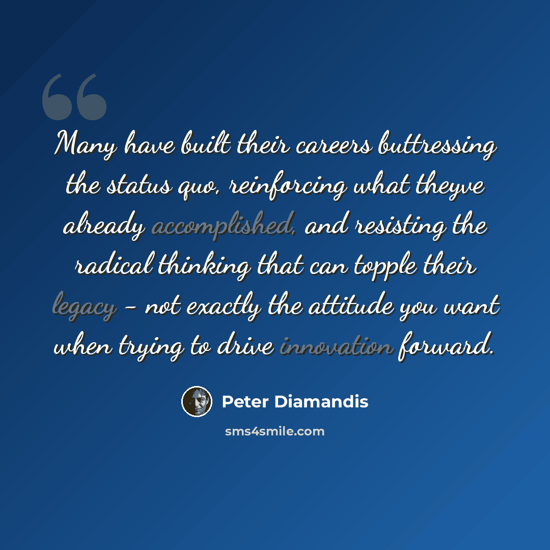 “Many have built their careers buttressing the status quo, reinforcing what theyve already accomplished, and resisting the radical thinking that can topple their legacy - not exactly the attitude you want when trying to drive innovation forward.” quote by Peter Diamandis