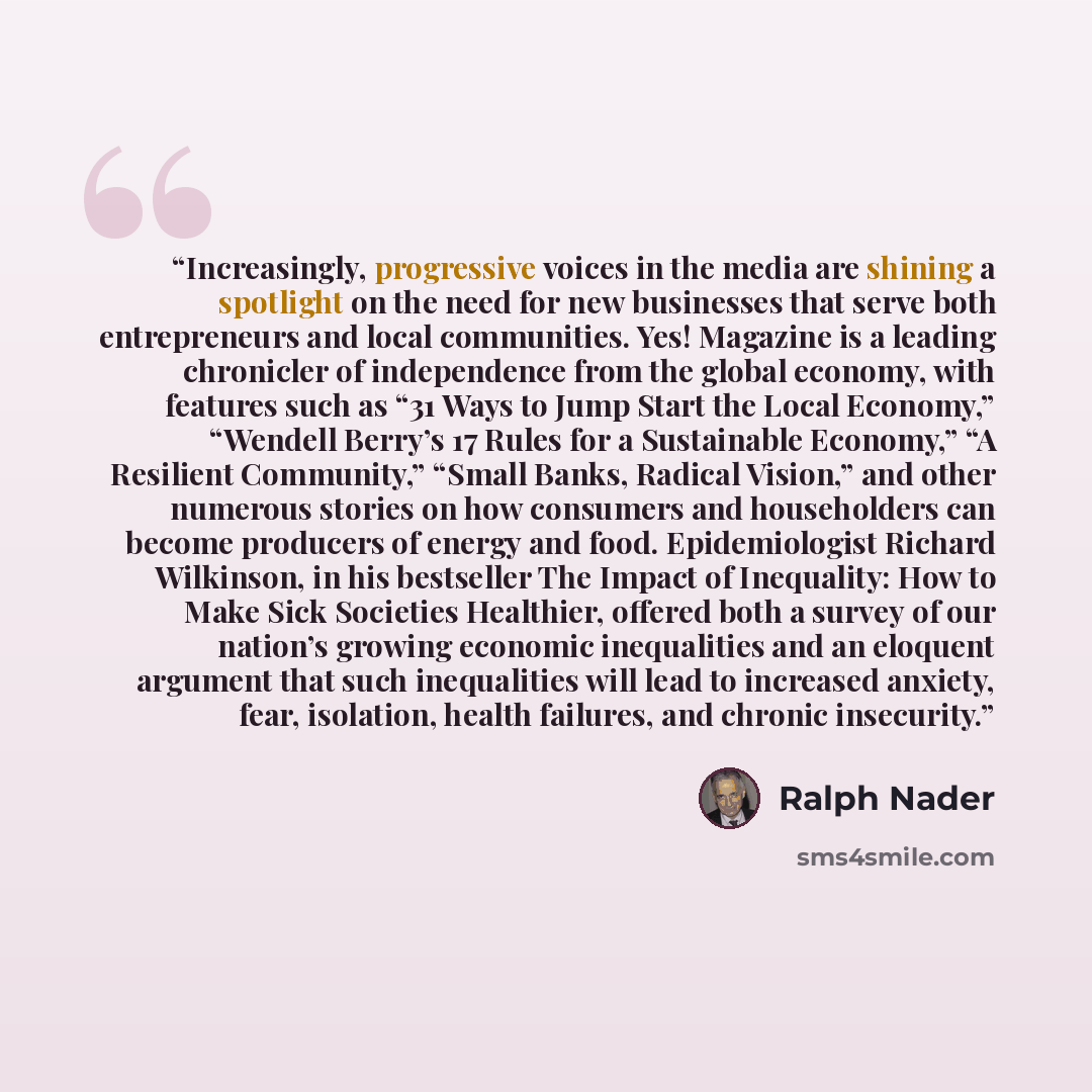 “Increasingly, progressive voices in the media are shining a spotlight on the need for new businesses that serve both entrepreneurs and local communities. Yes! Magazine is a leading chronicler of independence from the global economy, with features such as “31 Ways to Jump Start the Local Economy,”…” quote by Ralph Nader