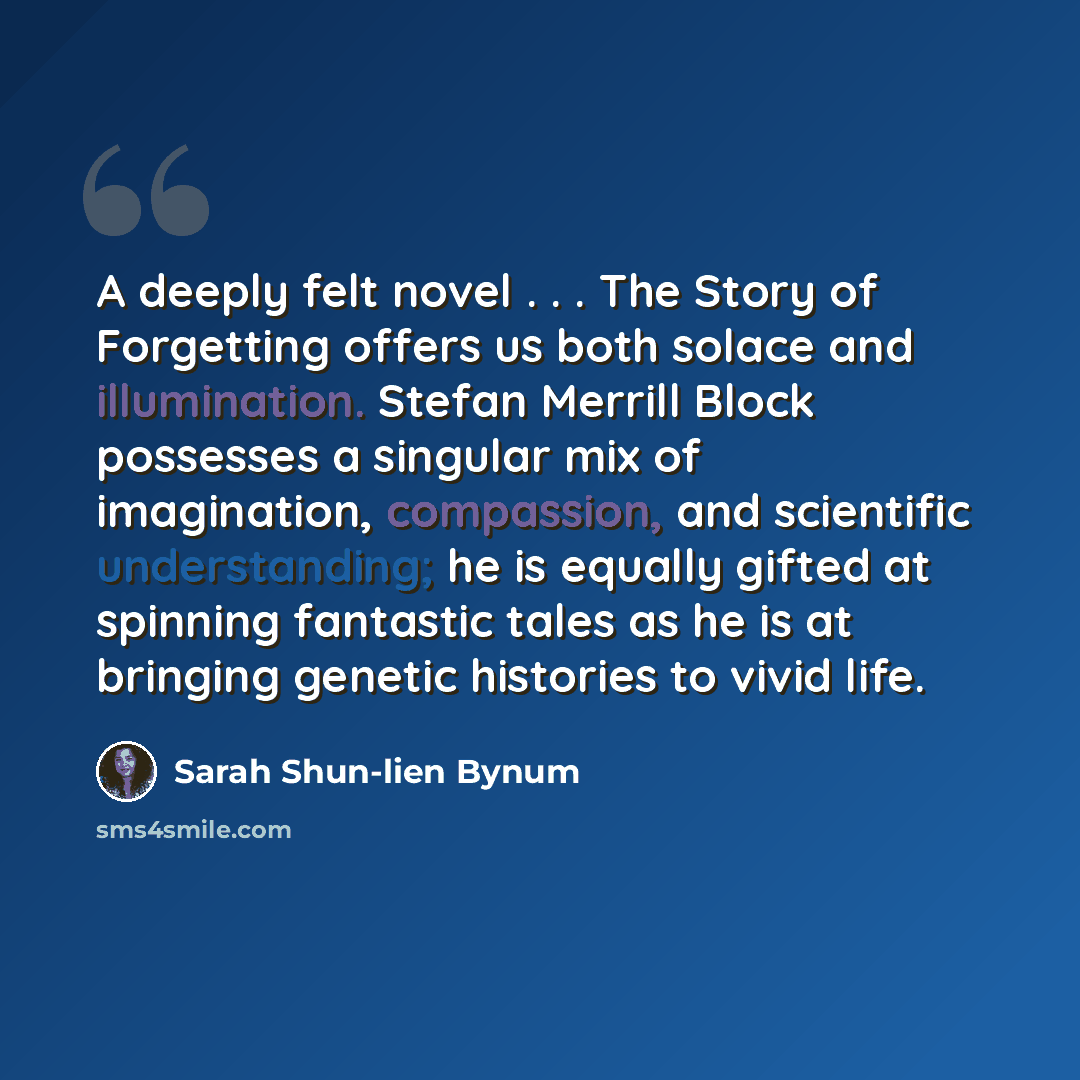 “A deeply felt novel . . . The Story of Forgetting offers us both solace and illumination. Stefan Merrill Block possesses a singular mix of imagination, compassion, and scientific understanding; he is equally gifted at spinning fantastic tales as he is at bringing genetic histories to vivid life.” quote by Sarah Shun-lien Bynum