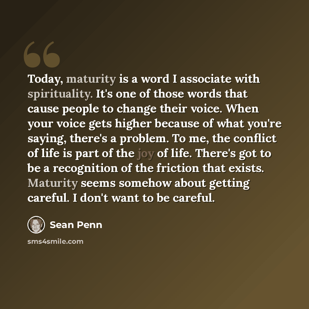 “Today, maturity is a word I associate with spirituality. It's one of those words that cause people to change their voice. When your voice gets higher because of what you're saying, there's a problem. To me, the conflict of life is part of the joy of life. There's got to be a recognition of the…” quote by Sean Penn