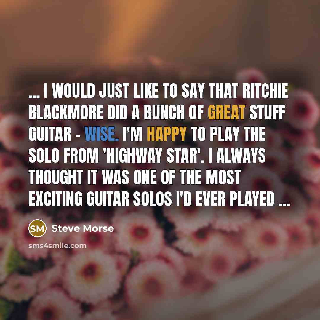 “... I would just like to say that Ritchie Blackmore did a bunch of great stuff guitar - wise. I'm happy to play the solo from 'Highway Star'. I always thought it was one of the most exciting guitar solos I'd ever played ...” quote by Steve Morse