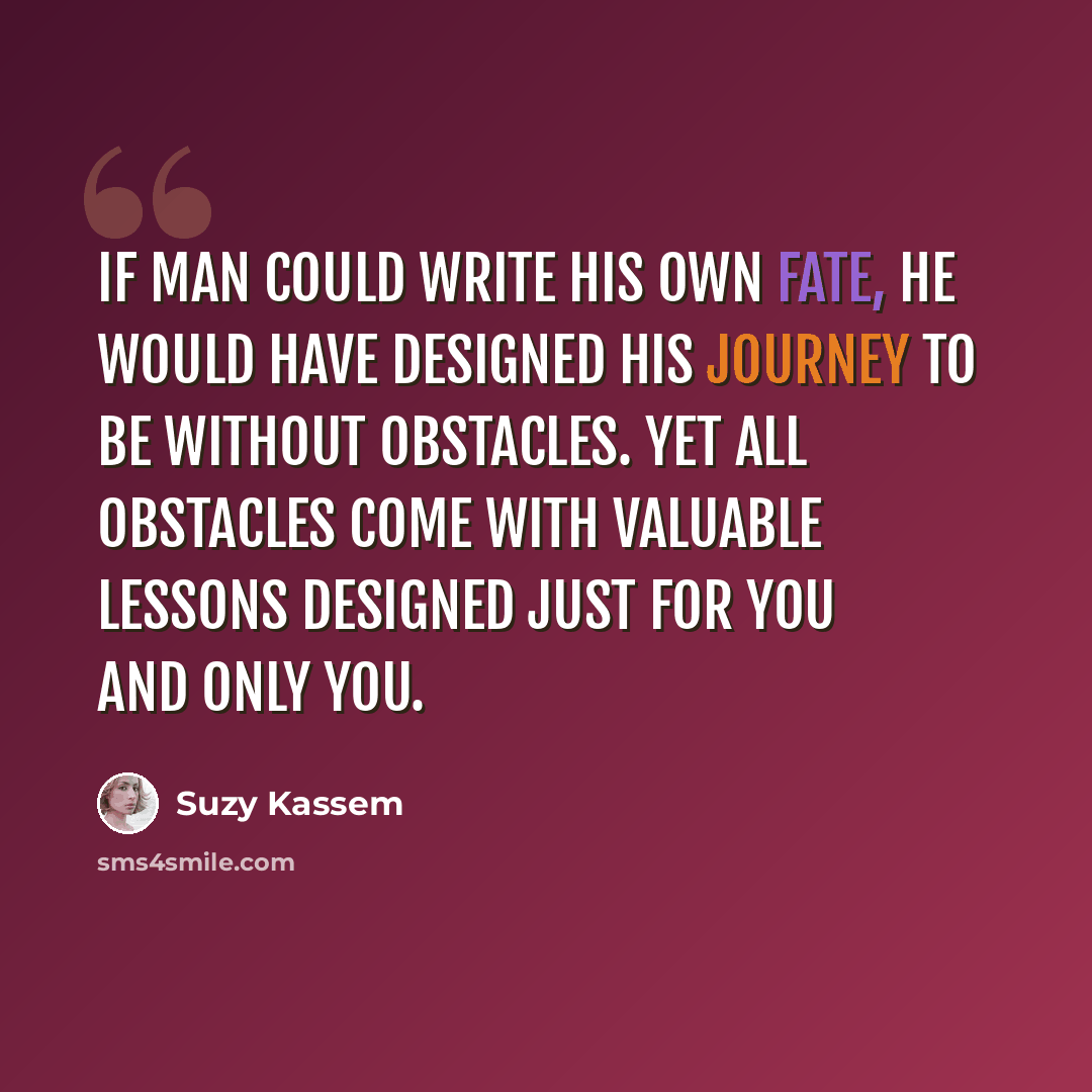 “If man could write his own fate, he would have designed his journey to be without obstacles. Yet all obstacles come with valuable lessons designed just for you and only you.” quote by Suzy Kassem