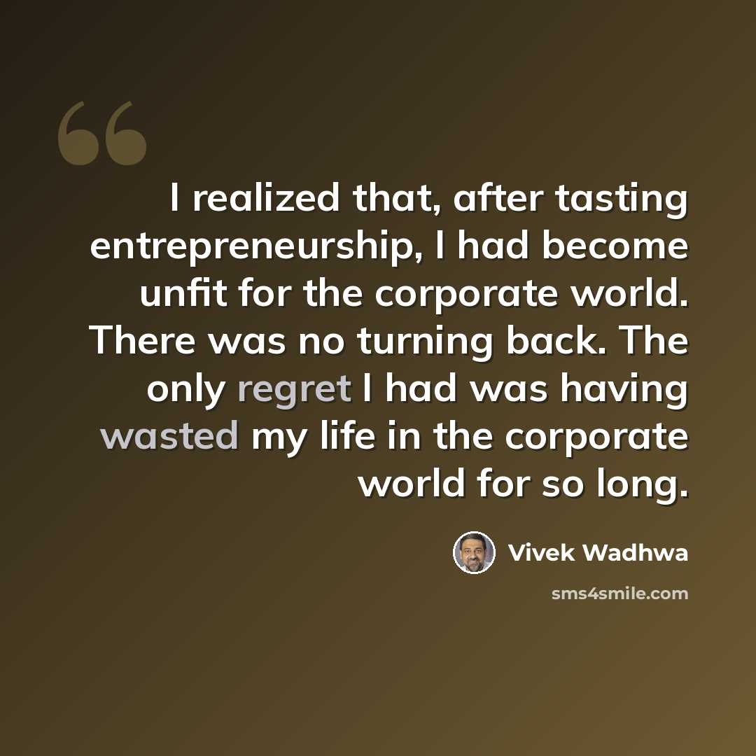 “I realized that, after tasting entrepreneurship, I had become unfit for the corporate world. There was no turning back. The only regret I had was having wasted my life in the corporate world for so long.” quote by Vivek Wadhwa