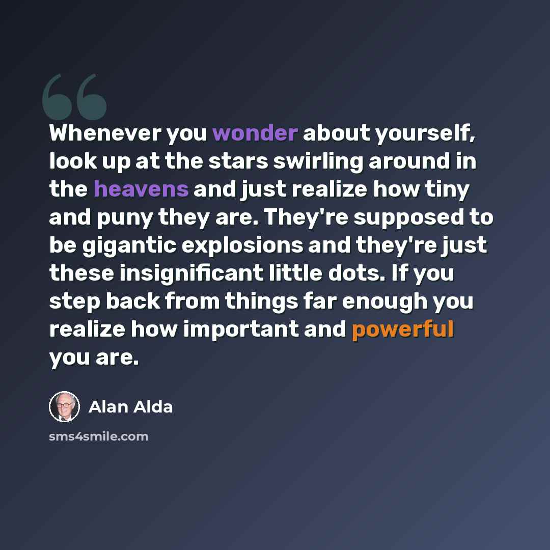 “Whenever you wonder about yourself, look up at the stars swirling around in the heavens and just realize how tiny and puny they are. They're supposed to be gigantic explosions and they're just these insignificant little dots. If you step back from things far enough you realize how important and…” quote by Alan Alda