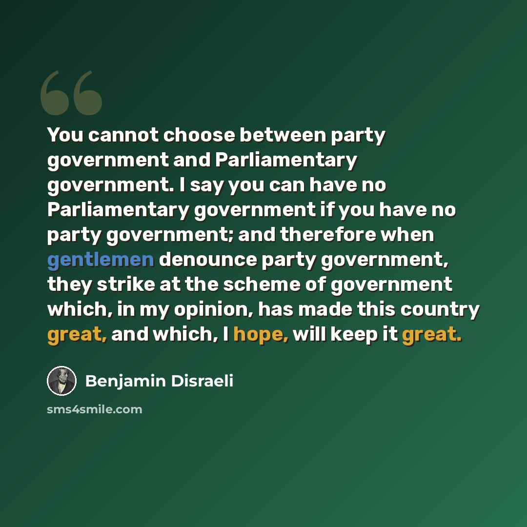 “You cannot choose between party government and Parliamentary government. I say you can have no Parliamentary government if you have no party government; and therefore when gentlemen denounce party government, they strike at the scheme of government which, in my opinion, has made this country…” quote by Benjamin Disraeli