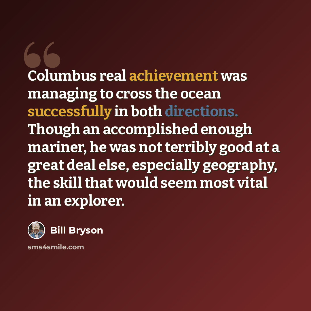 “Columbus real achievement was managing to cross the ocean successfully in both directions. Though an accomplished enough mariner, he was not terribly good at a great deal else, especially geography, the skill that would seem most vital in an explorer.” quote by Bill Bryson