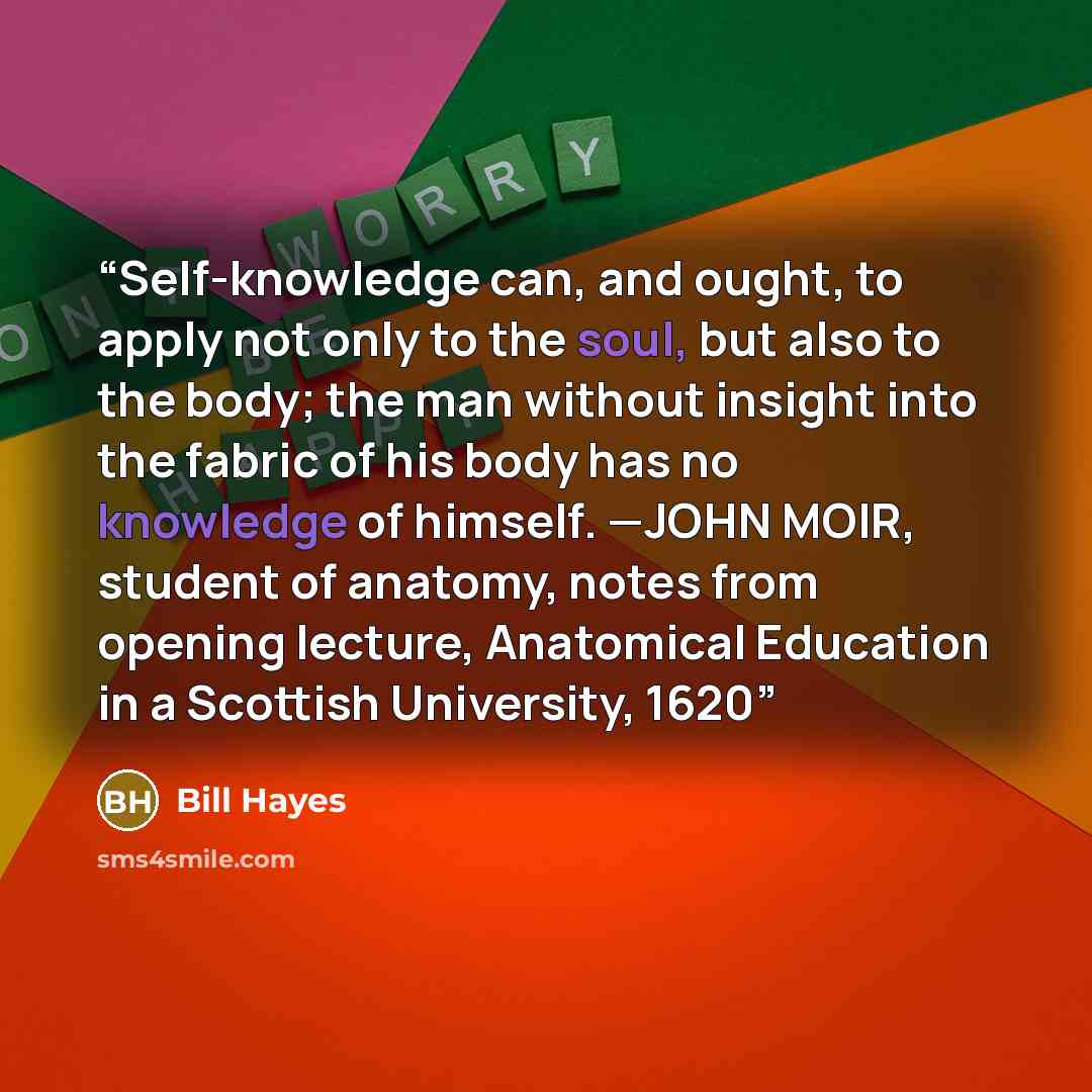 “Self-knowledge can, and ought, to apply not only to the soul, but also to the body; the man without insight into the fabric of his body has no knowledge of himself. —JOHN MOIR, student of anatomy, notes from opening lecture, Anatomical Education in a Scottish University, 1620” quote by Bill Hayes