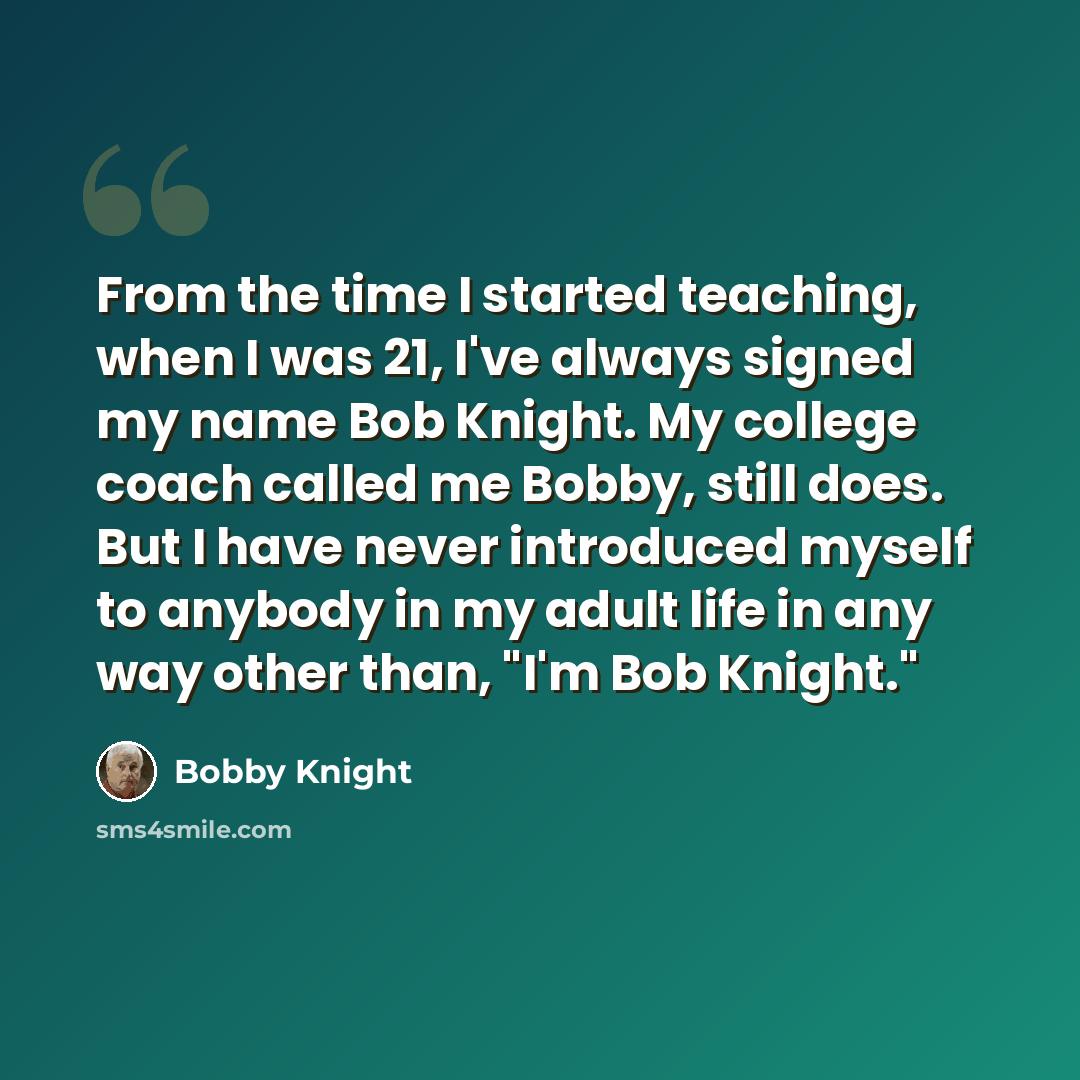 “From the time I started teaching, when I was 21, I've always signed my name Bob Knight. My college coach called me Bobby, still does. But I have never introduced myself to anybody in my adult life in any way other than, "I'm Bob Knight."” quote by Bobby Knight