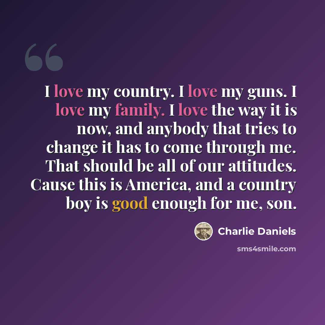 “I love my country. I love my guns. I love my family. I love the way it is now, and anybody that tries to change it has to come through me. That should be all of our attitudes. Cause this is America, and a country boy is good enough for me, son.” quote by Charlie Daniels