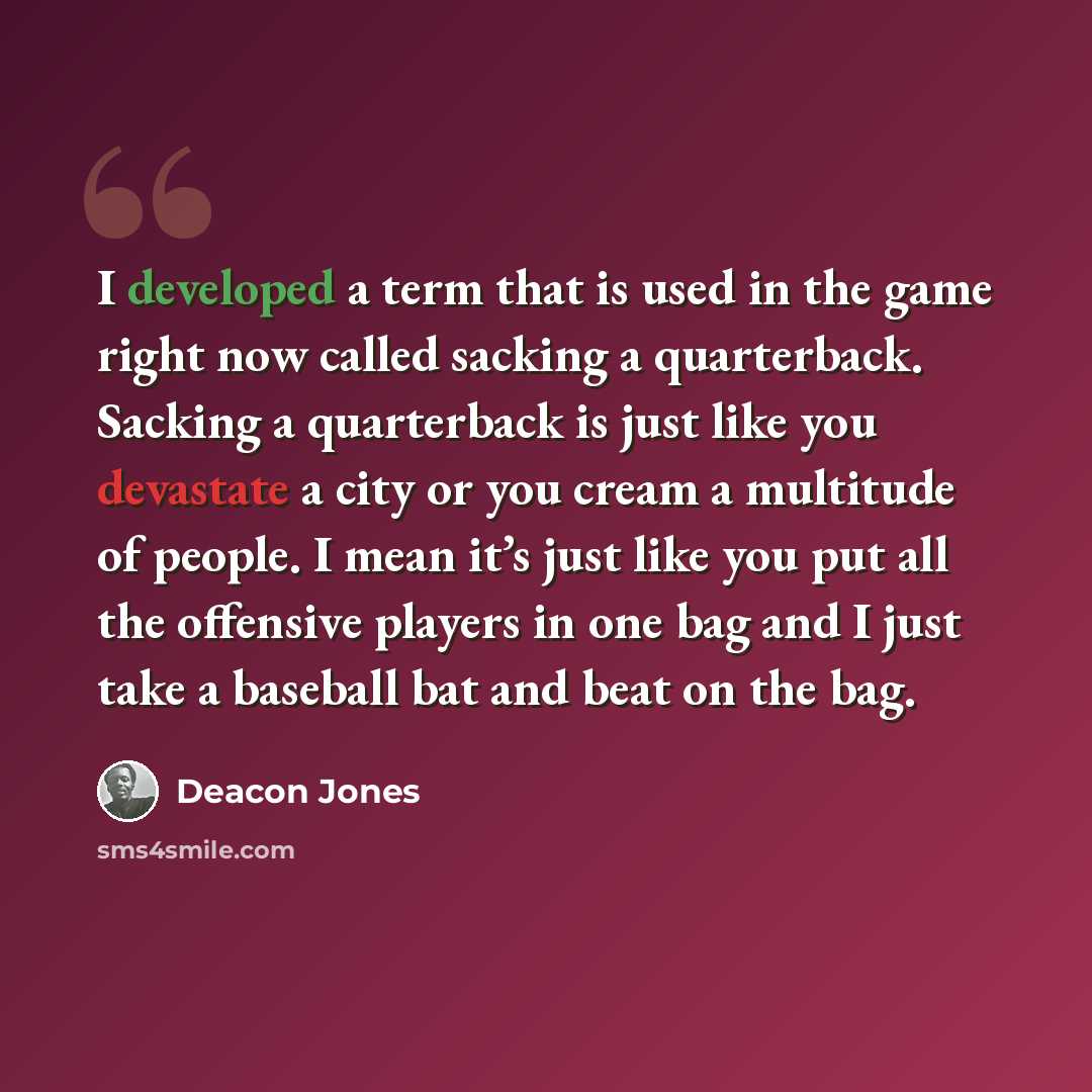 “I developed a term that is used in the game right now called sacking a quarterback. Sacking a quarterback is just like you devastate a city or you cream a multitude of people. I mean it’s just like you put all the offensive players in one bag and I just take a baseball bat and beat on the bag.” quote by Deacon Jones