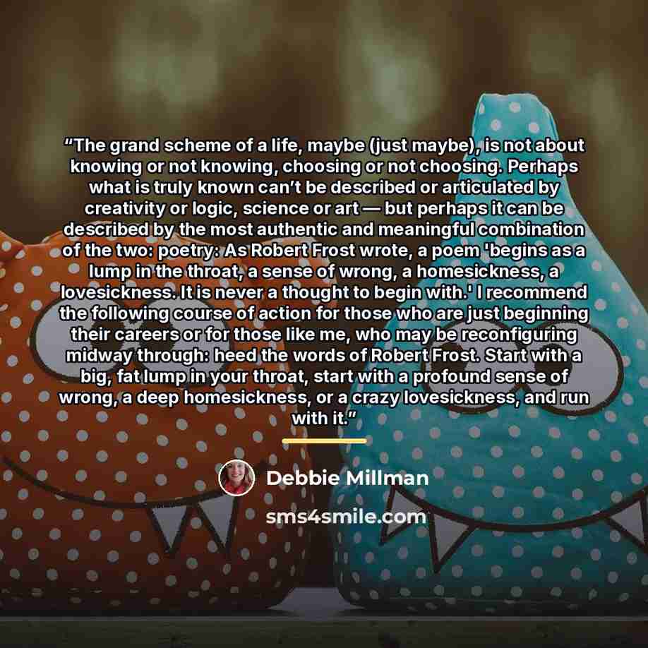 “The grand scheme of a life, maybe (just maybe), is not about knowing or not knowing, choosing or not choosing. Perhaps what is truly known can’t be described or articulated by creativity or logic, science or art — but perhaps it can be described by the most authentic and meaningful combination of…” quote by Debbie Millman