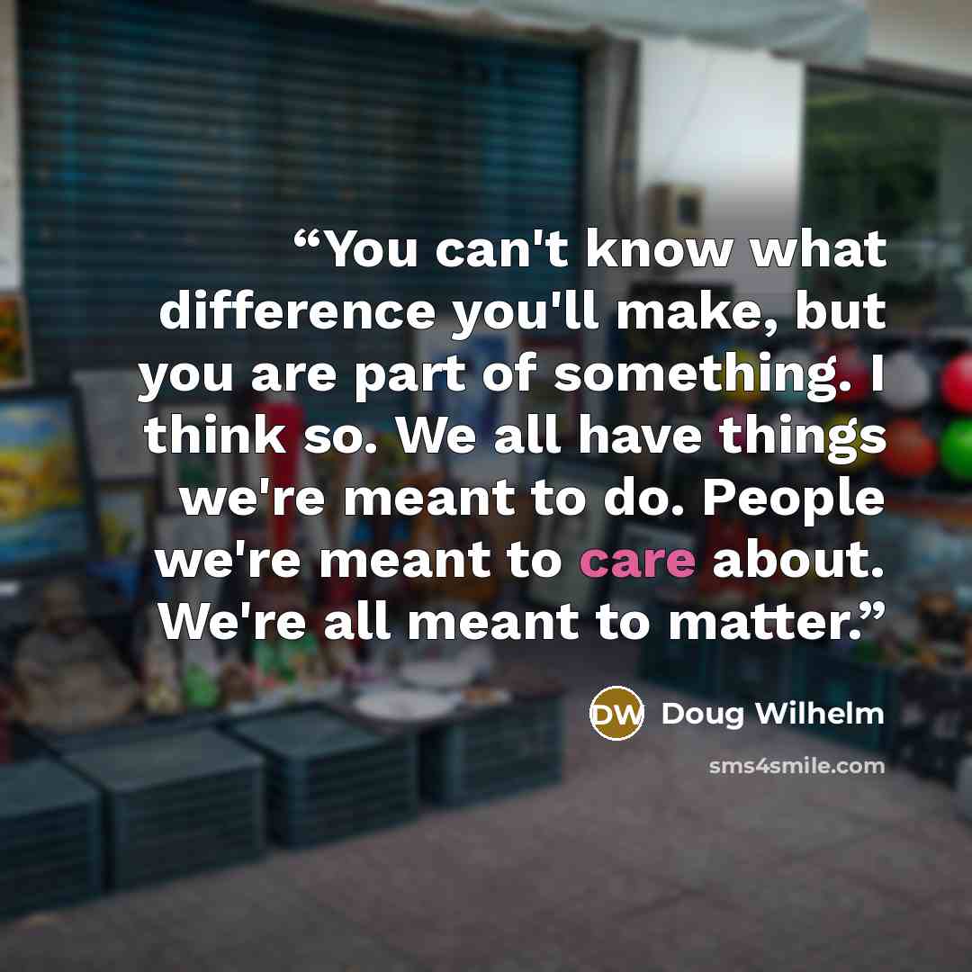 “You can't know what difference you'll make, but you are part of something. I think so. We all have things we're meant to do. People we're meant to care about. We're all meant to matter.” quote by Doug Wilhelm