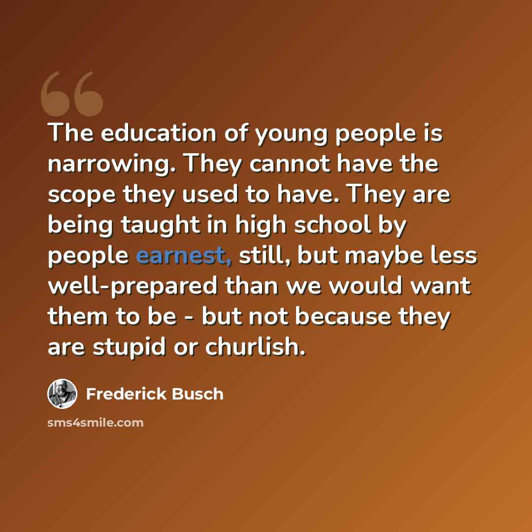“The education of young people is narrowing. They cannot have the scope they used to have. They are being taught in high school by people earnest, still, but maybe less well-prepared than we would want them to be - but not because they are stupid or churlish.” quote by Frederick Busch
