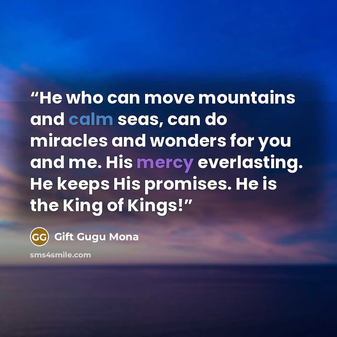 “He who can move mountains and calm seas, can do miracles and wonders for you and me. His mercy everlasting. He keeps His promises. He is the King of Kings!” quote by Gift Gugu Mona
