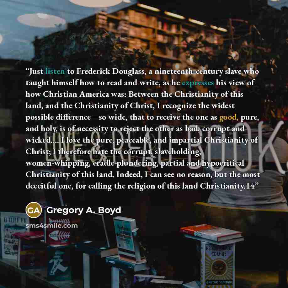 “Just listen to Frederick Douglass, a nineteenth-century slave who taught himself how to read and write, as he expresses his view of how Christian America was: Between the Christianity of this land, and the Christianity of Christ, I recognize the widest possible difference—so wide, that to receive…” quote by Gregory A. Boyd