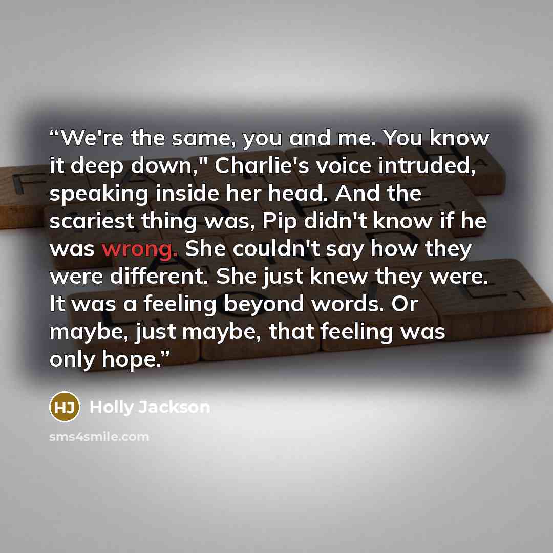 “We're the same, you and me. You know it deep down," Charlie's voice intruded, speaking inside her head. And the scariest thing was, Pip didn't know if he was wrong. She couldn't say how they were different. She just knew they were. It was a feeling beyond words. Or maybe, just maybe, that feeling…” quote by Holly Jackson