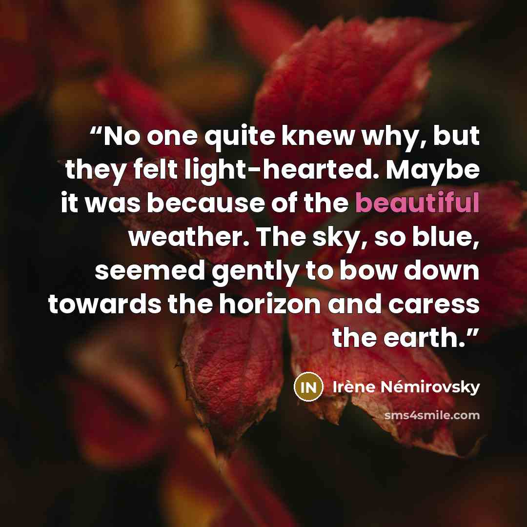 “No one quite knew why, but they felt light-hearted. Maybe it was because of the beautiful weather. The sky, so blue, seemed gently to bow down towards the horizon and caress the earth.” quote by Irène Némirovsky