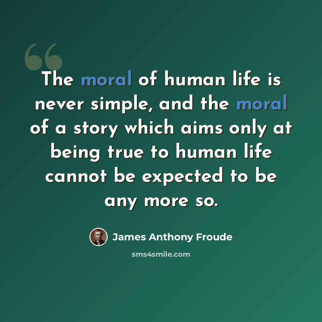 “The moral of human life is never simple, and the moral of a story which aims only at being true to human life cannot be expected to be any more so.” quote by James Anthony Froude
