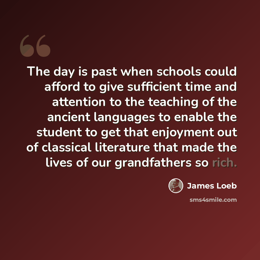 “The day is past when schools could afford to give sufficient time and attention to the teaching of the ancient languages to enable the student to get that enjoyment out of classical literature that made the lives of our grandfathers so rich.” quote by James Loeb
