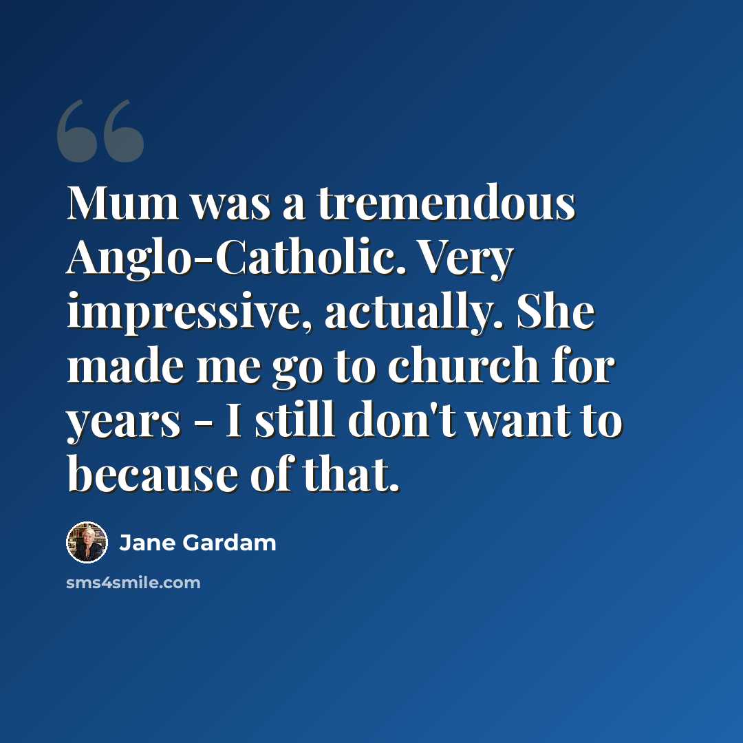 “Mum was a tremendous Anglo-Catholic. Very impressive, actually. She made me go to church for years - I still don't want to because of that.” quote by Jane Gardam