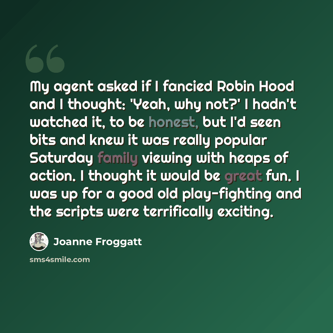 “My agent asked if I fancied Robin Hood and I thought: 'Yeah, why not?' I hadn't watched it, to be honest, but I'd seen bits and knew it was really popular Saturday family viewing with heaps of action. I thought it would be great fun. I was up for a good old play-fighting and the scripts were…” quote by Joanne Froggatt