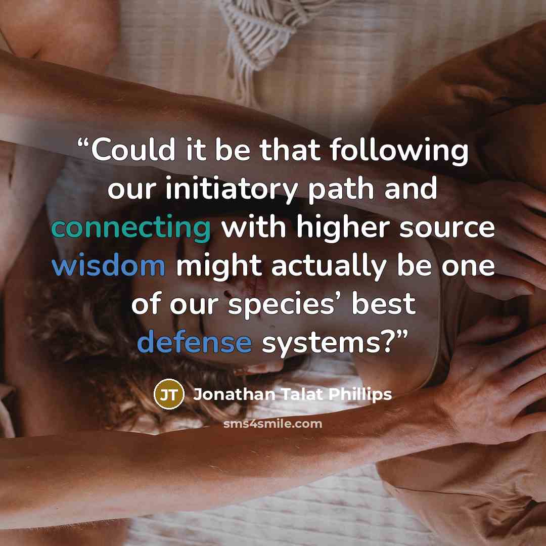 “Could it be that following our initiatory path and connecting with higher source wisdom might actually be one of our species’ best defense systems?” quote by Jonathan Talat Phillips