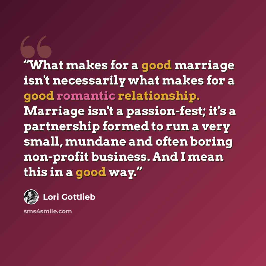 “What makes for a good marriage isn't necessarily what makes for a good romantic relationship. Marriage isn't a passion-fest; it's a partnership formed to run a very small, mundane and often boring non-profit business. And I mean this in a good way.” quote by Lori Gottlieb