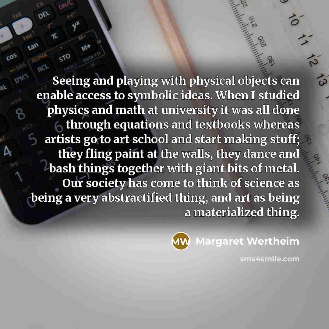 “Seeing and playing with physical objects can enable access to symbolic ideas. When I studied physics and math at university it was all done through equations and textbooks whereas artists go to art school and start making stuff; they fling paint at the walls, they dance and bash things together…” quote by Margaret Wertheim