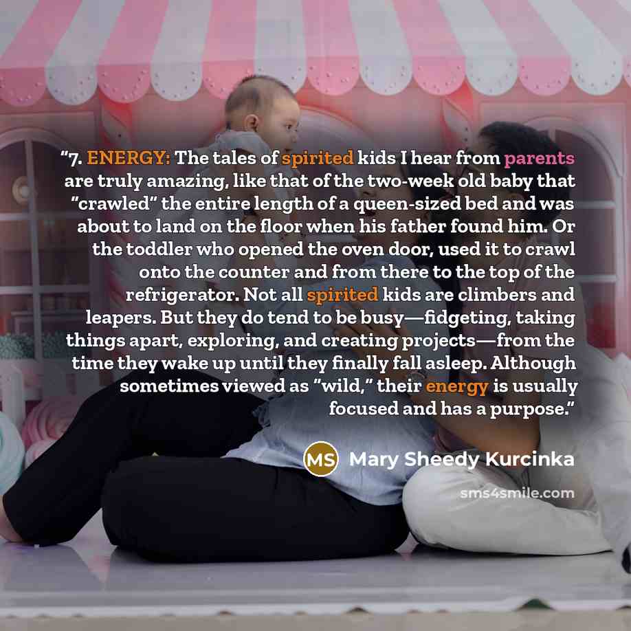 “7. ENERGY: The tales of spirited kids I hear from parents are truly amazing, like that of the two-week old baby that “crawled” the entire length of a queen-sized bed and was about to land on the floor when his father found him. Or the toddler who opened the oven door, used it to crawl onto the…” quote by Mary Sheedy Kurcinka