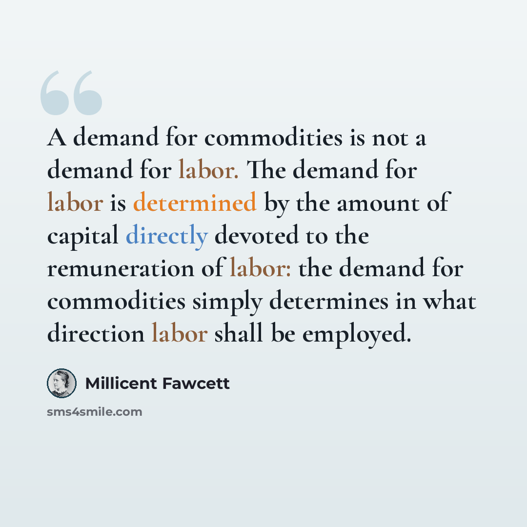 “A demand for commodities is not a demand for labor. The demand for labor is determined by the amount of capital directly devoted to the remuneration of labor: the demand for commodities simply determines in what direction labor shall be employed.” quote by Millicent Fawcett