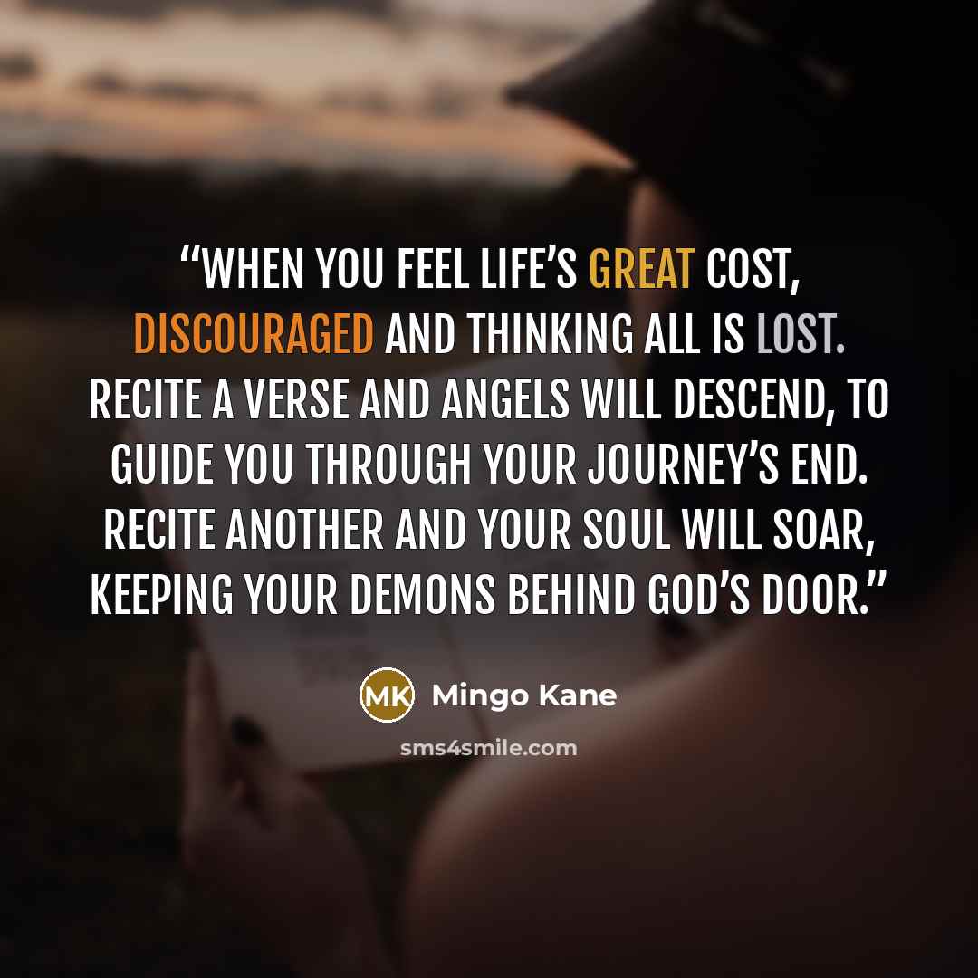 “When you feel life’s great cost, Discouraged and thinking all is lost. Recite a verse and Angels will descend, To guide you through your journey’s end. Recite another and your soul will soar, Keeping your demons behind God’s door.” quote by Mingo Kane