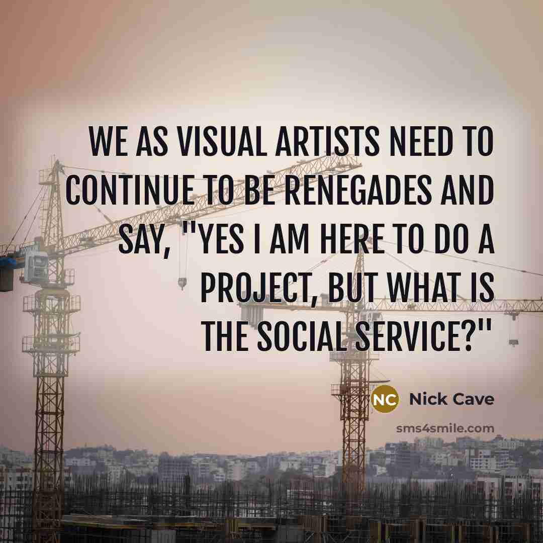 “We as visual artists need to continue to be renegades and say, "Yes I am here to do a project, but what is the social service?"” quote by Nick Cave