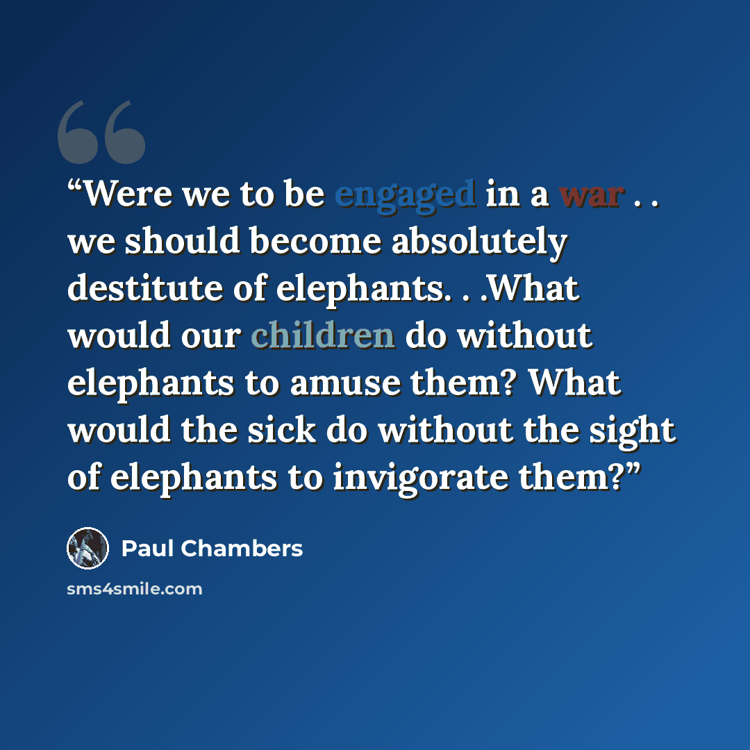 “Were we to be engaged in a war . . we should become absolutely destitute of elephants. . .What would our children do without elephants to amuse them? What would the sick do without the sight of elephants to invigorate them?” quote by Paul Chambers