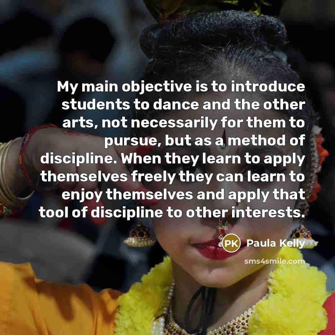 “My main objective is to introduce students to dance and the other arts, not necessarily for them to pursue, but as a method of discipline. When they learn to apply themselves freely they can learn to enjoy themselves and apply that tool of discipline to other interests.” quote by Paula Kelly