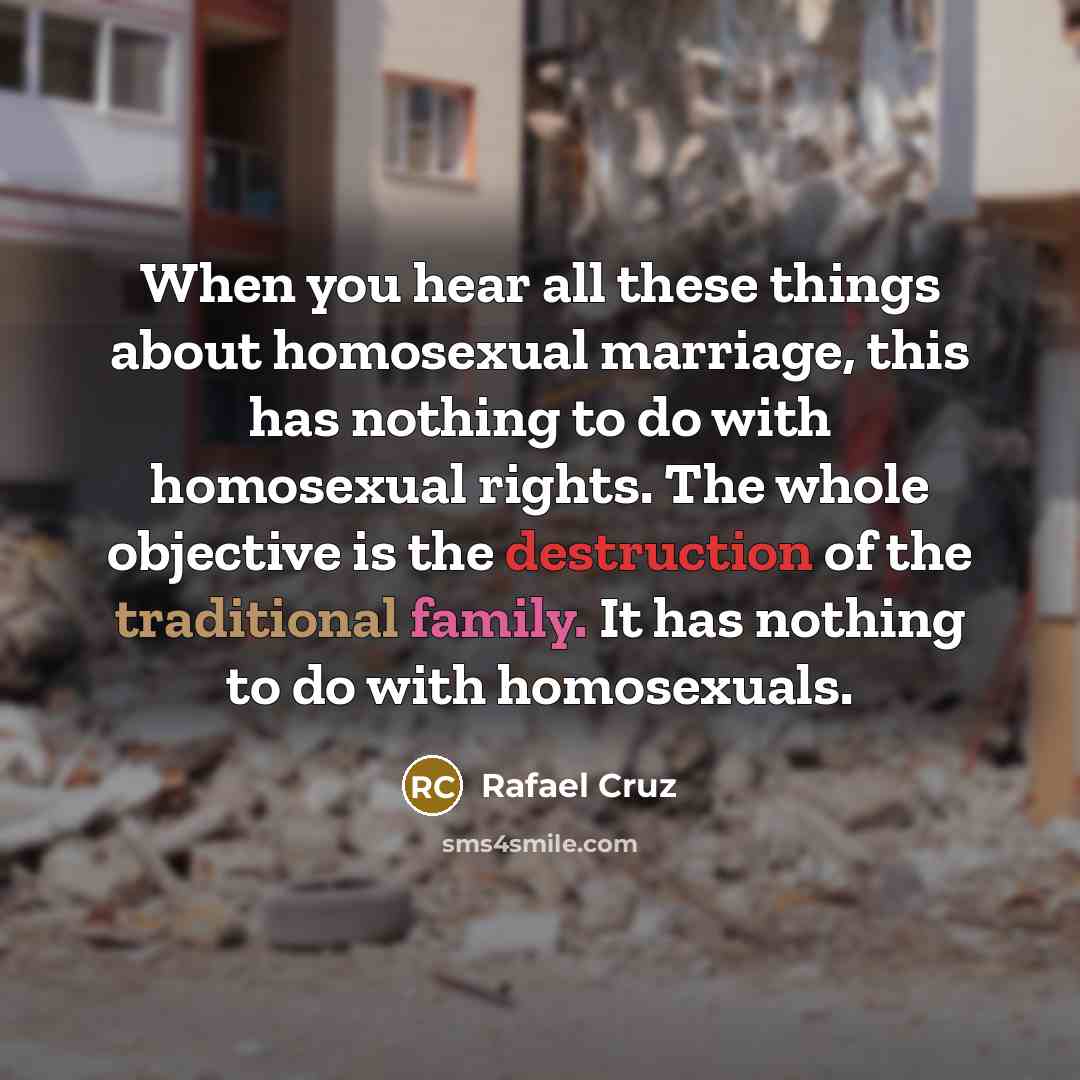 “When you hear all these things about homosexual marriage, this has nothing to do with homosexual rights. The whole objective is the destruction of the traditional family. It has nothing to do with homosexuals.” quote by Rafael Cruz