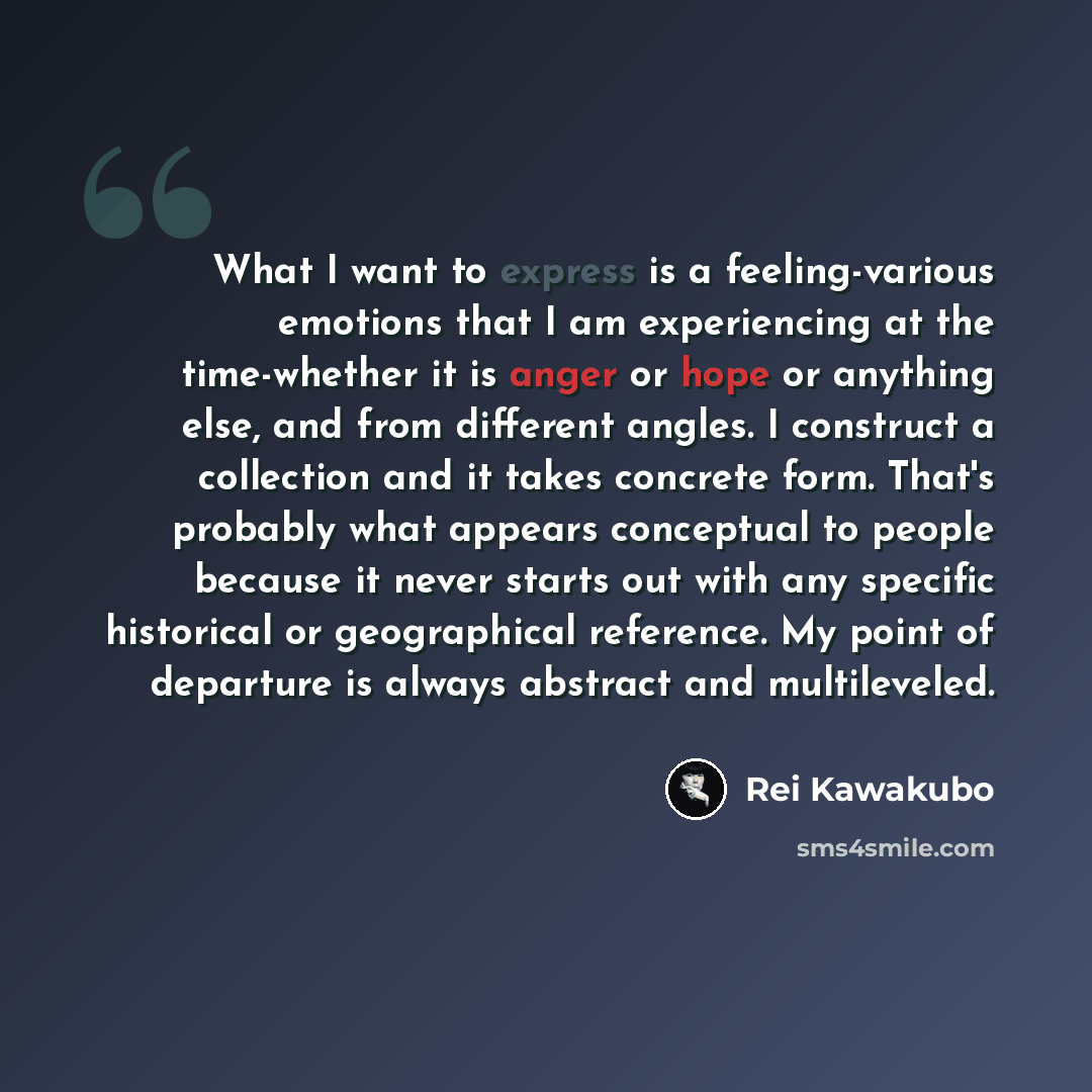 “What I want to express is a feeling-various emotions that I am experiencing at the time-whether it is anger or hope or anything else, and from different angles. I construct a collection and it takes concrete form. That's probably what appears conceptual to people because it never starts out with…” quote by Rei Kawakubo